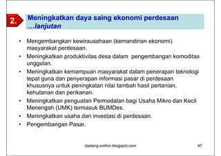 2.       Meningkatkan daya saing ekonomi perdesaan
         …lanjutan

     •   Mengembangkan kewirausahaan (kemandirian ekonomi)
         masyarakat perdesaan.
     •   Meningkatkan produktivitas desa dalam pengembangan komoditas
         unggulan.
     •   Meningkatkan kemampuan masyarakat dalam penerapan teknologi
         tepat guna dan penyerapan informasi pasar di perdesaan
         khususnya untuk peningkatan nilai tambah hasil pertanian,
         kehutanan dan perikanan.
     •   Meningkatkan penguatan Permodalan bagi Usaha Mikro dan Kecil
         Menengah (UMK) termasuk BUMDes.
     •   Meningkatkan usaha dan investasi di perdesaan.
     •   Pengembangan Pasar.


                             dadang-solihin.blogspot.com            47
 