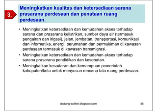 Meningkatkan kualitas dan ketersediaan sarana
3.   prasarana perdesaan dan penataan ruang
     perdesaan.
     • Meningkatkan ketersediaan dan kemudahan akses terhadap
       sarana dan prasarana kelistrikan, sumber daya air (termasuk
       pengairan dan irigasi), jalan, jembatan, transportasi, komunikasi
       dan informatika, energi, perumahan dan permukiman di kawasan
       perdesaan termasuk di kawasan transmigrasi.
     • Meningkatkan ketersediaan dan kemudahan akses terhadap
       sarana prasarana pendidikan dan kesehatan.
     • Meningkatkan kesadaran dan kemampuan pemerintah
       kabupaten/kota untuk menyusun rencana tata ruang perdesaan.




                           dadang-solihin.blogspot.com                 48
 