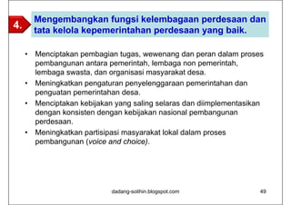 Mengembangkan fungsi kelembagaan perdesaan dan
4.       tata kelola kepemerintahan perdesaan yang baik.

     •   Menciptakan pembagian tugas, wewenang dan peran dalam proses
         pembangunan antara pemerintah, lembaga non pemerintah,
         lembaga swasta, dan organisasi masyarakat desa.
     •   Meningkatkan pengaturan penyelenggaraan pemerintahan dan
         penguatan pemerintahan desa.
     •   Menciptakan kebijakan yang saling selaras dan diimplementasikan
         dengan konsisten dengan kebijakan nasional pembangunan
         perdesaan.
     •   Meningkatkan partisipasi masyarakat lokal dalam proses
         pembangunan (voice and choice).




                              dadang-solihin.blogspot.com              49
 
