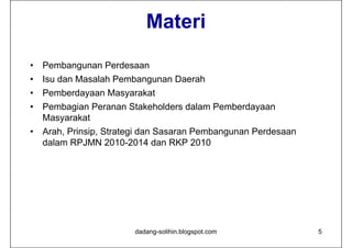 Materi
•   Pembangunan Perdesaan
•   Isu dan Masalah Pembangunan Daerah
•   Pemberdayaan Masyarakat
•   Pembagian Peranan Stakeholders dalam Pemberdayaan
    Masyarakat
•   Arah, Prinsip, Strategi dan Sasaran Pembangunan Perdesaan
    dalam RPJMN 2010-2014 dan RKP 2010




                        dadang-solihin.blogspot.com             5
 