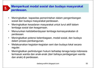 Memperkuat modal sosial dan budaya masyarakat
5.       perdesaan.

     •   Meningkatkan kapasitas pemerintahan dalam pengembangan
         sosial dan budaya masyarakat perdesaan.
     •   Meningkatkan kesadaran masyarakat untuk turut aktif dalam
         lembaga sosial dan keagamaan.
     •   Menurunkan ketidakberdayaan lembaga kemasyarakatan di
         perdesaan.
     •   Meningkatkan potensi kelembagaan, modal sosial, dan budaya
         dalam proses pembangunan.
     •   Melaksanakan kegiatan-kegiatan seni dan budaya lokal secara
         reguler.
     •   Meningkatkan perlindungan hukum terhadap tenaga kerja indonesia
         termasuk wanita dan anak-anak (dari bahaya perdagangan wanita
         dan anak) di perdesaan.

                              dadang-solihin.blogspot.com             50
 