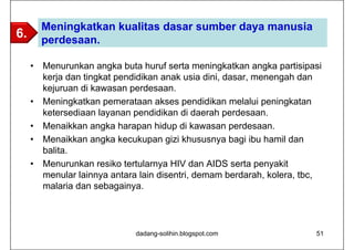 Meningkatkan kualitas dasar sumber daya manusia
6.       perdesaan.

     •   Menurunkan angka buta huruf serta meningkatkan angka partisipasi
         kerja dan tingkat pendidikan anak usia dini, dasar, menengah dan
         kejuruan di kawasan perdesaan.
     •   Meningkatkan pemerataan akses pendidikan melalui peningkatan
         ketersediaan layanan pendidikan di daerah perdesaan.
     •   Menaikkan angka harapan hidup di kawasan perdesaan.
     •   Menaikkan angka kecukupan gizi khususnya bagi ibu hamil dan
         balita.
     •   Menurunkan resiko tertularnya HIV dan AIDS serta penyakit
         menular lainnya antara lain disentri, demam berdarah, kolera, tbc,
         malaria dan sebagainya.




                               dadang-solihin.blogspot.com               51
 