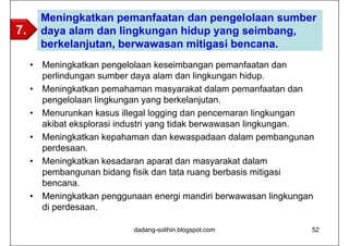 Meningkatkan pemanfaatan dan pengelolaan sumber
7.       daya alam dan lingkungan hidup yang seimbang,
         berkelanjutan, berwawasan mitigasi bencana.
     •   Meningkatkan pengelolaan keseimbangan pemanfaatan dan
         perlindungan sumber daya alam dan lingkungan hidup.
     •   Meningkatkan pemahaman masyarakat dalam pemanfaatan dan
         pengelolaan lingkungan yang berkelanjutan.
     •   Menurunkan kasus illegal logging dan pencemaran lingkungan
         akibat eksplorasi industri yang tidak berwawasan lingkungan.
     •   Meningkatkan kepahaman dan kewaspadaan dalam pembangunan
         perdesaan.
     •   Meningkatkan kesadaran aparat dan masyarakat dalam
         pembangunan bidang fisik dan tata ruang berbasis mitigasi
         bencana.
     •   Meningkatkan penggunaan energi mandiri berwawasan lingkungan
         di perdesaan.

                             dadang-solihin.blogspot.com            52
 