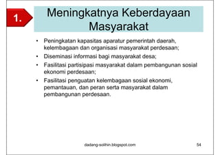 1.        Meningkatnya Keberdayaan
                 Masyarakat
     •   Peningkatan kapasitas aparatur pemerintah daerah,
         kelembagaan dan organisasi masyarakat perdesaan;
     •   Diseminasi informasi bagi masyarakat desa;
     •   Fasilitasi partisipasi masyarakat dalam pembangunan sosial
         ekonomi perdesaan;
     •   Fasilitasi penguatan kelembagaan sosial ekonomi,
         pemantauan, dan peran serta masyarakat dalam
         pembangunan perdesaan.




                        dadang-solihin.blogspot.com               54
 