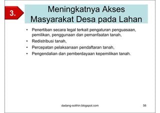 3.        Meningkatnya Akses
       Masyarakat Desa pada Lahan
     • Penertiban secara legal terkait pengaturan penguasaan,
       pemilikan, penggunaan dan pemanfaatan tanah,
     • Redistribusi tanah,
     • Percepatan pelaksanaan pendaftaran tanah,
     • Pengendalian dan pemberdayaan kepemilikan tanah.




                      dadang-solihin.blogspot.com               56
 