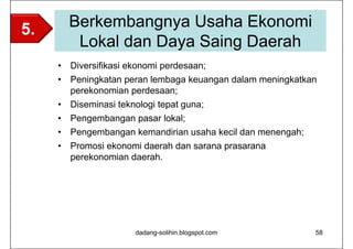 5.       Berkembangnya Usaha Ekonomi
          Lokal dan Daya Saing Daerah
     •   Diversifikasi ekonomi perdesaan;
     •   Peningkatan peran lembaga keuangan dalam meningkatkan
         perekonomian perdesaan;
     •   Diseminasi teknologi tepat guna;
     •   Pengembangan pasar lokal;
     •   Pengembangan kemandirian usaha kecil dan menengah;
     •   Promosi ekonomi daerah dan sarana prasarana
         perekonomian daerah.




                        dadang-solihin.blogspot.com           58
 