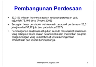 Pembangunan Perdesaan
•   82,31% wilayah Indonesia adalah kawasan perdesaan yaitu
    sejumlah 73.405 desa (Podes 2006)
•   Sebagian besar penduduk miskin masih berada di perdesaan (23,61
    juta jiwa dari 37,17 juta jiwa pada tahun 2007)
•   Pembangunan perdesaan ditujukan kepada masyarakat perdesaan
    yang sebagian besar adalah petani miskin dan melibatkan program
    pengembangan yang komprehensif untuk meningkatkan
    produktifitas dan kondisi kehidupannya.




                         dadang-solihin.blogspot.com                  6
 