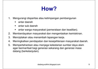 How?
1. Mengurangi disparitas atau ketimpangan pembangunan
     antar daerah
     antar sub daerah
     antar warga masyarakat (pemerataan dan keadilan).
2. Memberdayakan masyarakat dan mengentaskan kemiskinan.
3. Menciptakan atau menambah lapangan kerja.
4. Meningkatkan pendapatan dan kesejahteraan masyarakat daerah.
5. Mempertahankan atau menjaga kelestarian sumber daya alam
   agar bermanfaat bagi generasi sekarang dan generasi masa
   datang (berkelanjutan).




                       dadang-solihin.blogspot.com                9
 