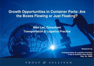 Growth Opportunities in Container Ports: Are
    the Boxes Flowing or Just Floating?


              Mike Lee, Consultant
        Transportation & Logistics Practice




                                                          Research by

                                    Transportation & Logistics Practice
                                          Frost & Sullivan Asia Pacific
                                                         May 19, 2009
 