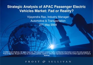 Strategic Analysis of APAC Passenger Electric
             Vehicles Market: Fad or Reality?
                                   Vijayendra Rao, Industry Manager
                                      Automotive & Transportation
                                            27th May 2009




© 2009 Frost & Sullivan. All rights reserved. This document contains highly confidential information and is the sole property of
Frost & Sullivan. No part of it may be circulated, quoted, copied or otherwise reproduced without the written approval of Frost &
                                                             Sullivan.
 