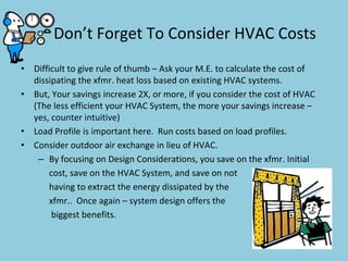 Don’t Forget To Consider HVAC Costs
• Difficult to give rule of thumb – Ask your M.E. to calculate the cost of 
dissipating the xfmr. heat loss based on existing HVAC systems.
• But, Your savings increase 2X, or more, if you consider the cost of HVAC 
(The less efficient your HVAC System, the more your savings increase –
yes, counter intuitive)
• Load Profile is important here.  Run costs based on load profiles.
• Consider outdoor air exchange in lieu of HVAC.
– By focusing on Design Considerations, you save on the xfmr. Initial 
cost, save on the HVAC System, and save on not  
having to extract the energy dissipated by the 
xfmr..  Once again – system design offers the
biggest benefits.   
 