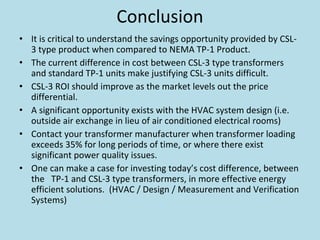 Conclusion
• It is critical to understand the savings opportunity provided by CSL‐
3 type product when compared to NEMA TP‐1 Product.
• The current difference in cost between CSL‐3 type transformers 
and standard TP‐1 units make justifying CSL‐3 units difficult.  
• CSL‐3 ROI should improve as the market levels out the price 
differential. 
• A significant opportunity exists with the HVAC system design (i.e. 
outside air exchange in lieu of air conditioned electrical rooms) 
• Contact your transformer manufacturer when transformer loading 
exceeds 35% for long periods of time, or where there exist 
significant power quality issues.
• One can make a case for investing today’s cost difference, between 
the   TP‐1 and CSL‐3 type transformers, in more effective energy 
efficient solutions.  (HVAC / Design / Measurement and Verification 
Systems) 
 
