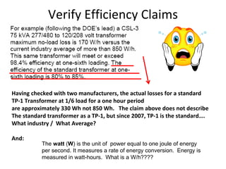 Verify Efficiency Claims
Having checked with two manufacturers, the actual losses for a standard 
TP‐1 Transformer at 1/6 load for a one hour period 
are approximately 330 Wh not 850 Wh.   The claim above does not describe
The standard transformer as a TP‐1, but since 2007, TP‐1 is the standard….
What industry /  What Average? 
And:
The watt (W) is the unit of power equal to one joule of energy
per second. It measures a rate of energy conversion. Energy is
measured in watt-hours. What is a W/h????
 