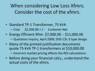 When considering Low Loss Xfmrs. 
Consider the cost of the xfmrs.
• Standard TP‐1 Transformer, 75 kVA
– Cost: $2,500.00 + / ‐ Customer Net
• Energy Efficient Xfmr. $7,000.00  ‐ $11,000.00
– Quotation inquiry, April 2009, DOE CSL‐3 type design
• Many of the printed justification documents 
quote 75 kVA TP‐1 transformers at $10,000.00
– Incorrect market pricing affects the ROI calculations.
• Before doing your financial calcs., understand the 
actual costs of the xfmrs. 
 