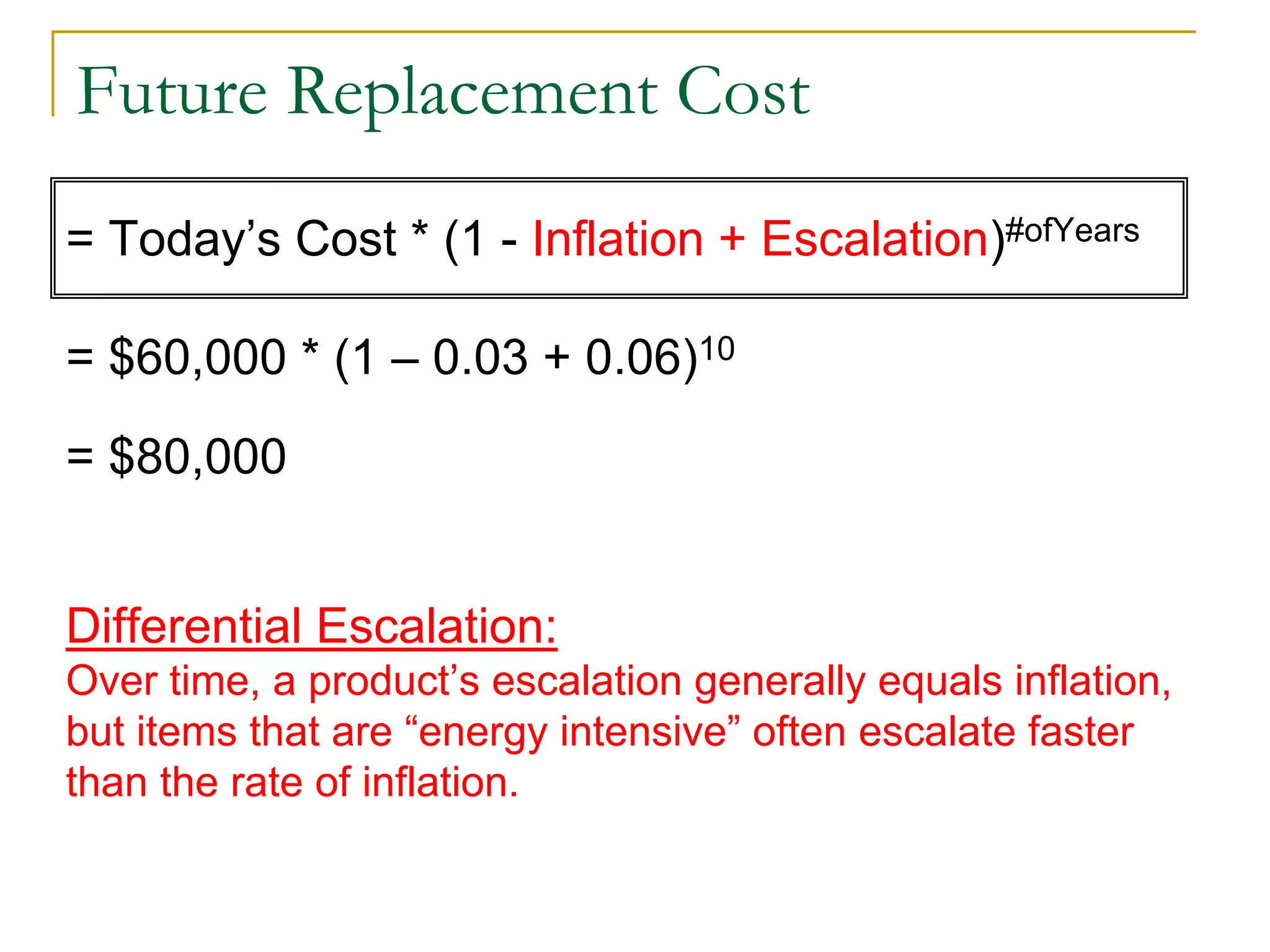 Future Replacement Cost
= Today’s Cost * (1 - Inflation + Escalation)#ofYears
= $60,000 * (1 – 0.03 + 0.06)10
= $80,000
Differential Escalation:
Over time, a product’s escalation generally equals inflation,
but items that are “energy intensive” often escalate faster
than the rate of inflation.
 