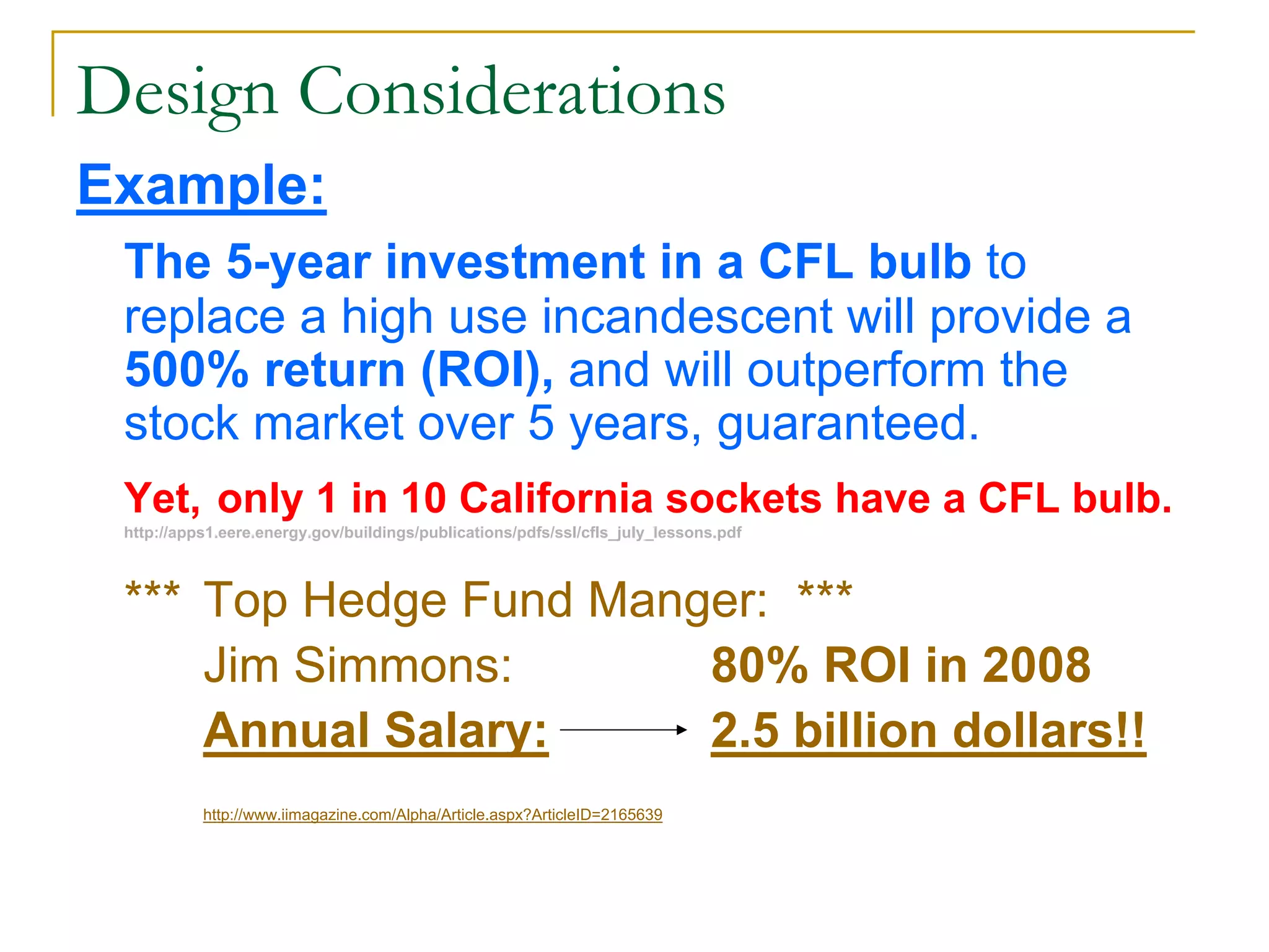 Design Considerations
Example:
The 5-year investment in a CFL bulb to
replace a high use incandescent will provide a
500% return (ROI), and will outperform the
stock market over 5 years, guaranteed.
Yet, only 1 in 10 California sockets have a CFL bulb.
http://apps1.eere.energy.gov/buildings/publications/pdfs/ssl/cfls_july_lessons.pdf
*** Top Hedge Fund Manger: ***
Jim Simmons: 80% ROI in 2008
Annual Salary: 2.5 billion dollars!!
http://www.iimagazine.com/Alpha/Article.aspx?ArticleID=2165639
 