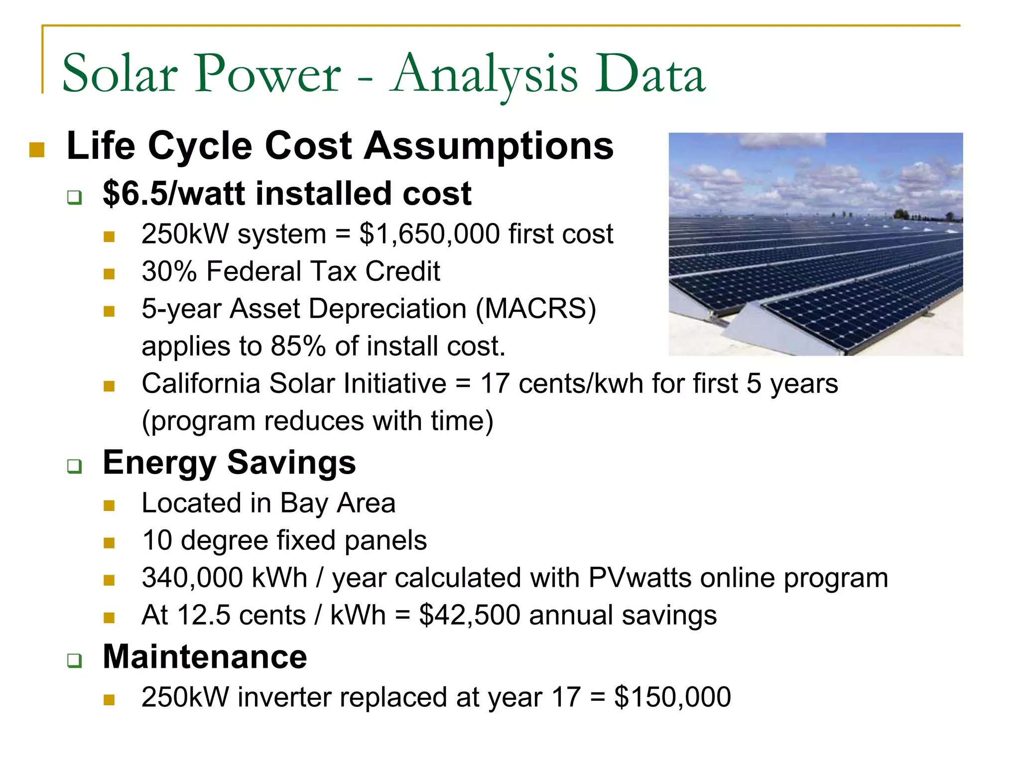 Solar Power - Analysis Data
Life Cycle Cost Assumptions
$6.5/watt installed cost
250kW system = $1,650,000 first cost
30% Federal Tax Credit
5-year Asset Depreciation (MACRS)
applies to 85% of install cost.
California Solar Initiative = 17 cents/kwh for first 5 years
(program reduces with time)
Energy Savings
Located in Bay Area
10 degree fixed panels
340,000 kWh / year calculated with PVwatts online program
At 12.5 cents / kWh = $42,500 annual savings
Maintenance
250kW inverter replaced at year 17 = $150,000
 