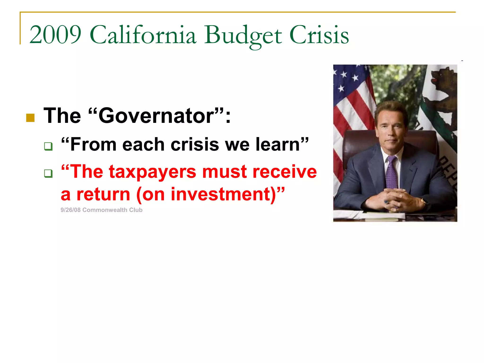 2009 California Budget Crisis
The “Governator”:
“From each crisis we learn”
“The taxpayers must receive
a return (on investment)”
9/26/08 Commonwealth Club
 