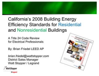 California’s 2008 Building Energy
Efficiency Standards for Residential
and Nonresidential Buildings
A Title 24 Code Review
for Electrical Professionals
By: Brian Friedel LEED AP
brian.friedel@wattstopper.com
District Sales Manager
Watt Stopper / Legrand
 