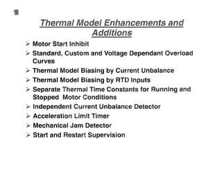 •
>- Motor Start Inhibit
>- Standard, Custom and Voltage Dependant Overload
Curves
>- Thermal Model Biasing by Current Unbalance
>- Thermal Model Biasing by RTD Inputs
>- Separate Thermal Time Constants for Running and
Stopped Motor Conditions
>- Independent Current Unbalance Detector
>- Acceleration Limit Timer
>- Mechanical Jam Detector
>- Start and Restart Supervision
 