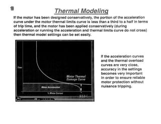 If the motor has been designed conservatively, the portion of the acceleration
curve under the motor thermal limits curve is less than a third to a half in terms
of trip time, and the motor has been applied conservatively (during
acceleration or running the acceleration and thermal limits curve do not cross)
then thermal model settings can be set easily.
If the acceleration curves
and the thermal overload
curves are very close,
accuracy in the settings
becomes very important
in order to ensure reliable
motor protection without
nuisance tripping.
 