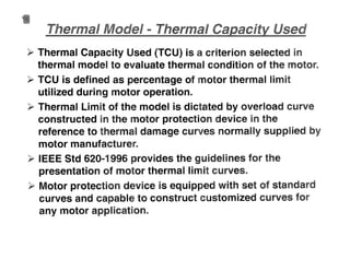 ~ Thermal Capacity Used (TCU) is a criterion selected in
thermal model to evaluate thermal condition of the moto
~ TCUisdefinedaspercentageof motor thermal limit
utilized during motor operation.
~ Thermal Limit ofthe model is. dictated by overload curve
constructed in the motor·protection device in the
reference to therm.aldamage curves normally supplied by
motor manufacturer.
~ IEEE Std620-1996 provides the gUidelines for the
presentation of motor thermal lImit curves..
~ Motor protecti.on device is equipped with set of standard
curves and capable to construct customized curves for
any motor application..
 