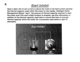 Upon a start, the inrush current is above the motor's full load current causing
the thermal capacity used within the motor to rise rapidly. Intelligent Motor
Management Relays "learn" the amount of thermal capacity required to start
the motor and if the start inhibit function is enabled, use this information in
addition to the thermal capacity used data to ensure that there is enough
thermal capacity within the motor for a successful start before a start is
attempted.
 