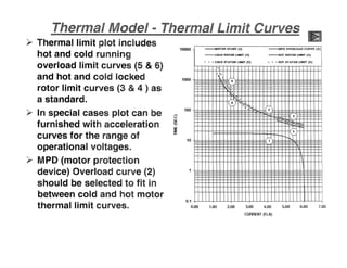 -MOTOR START (1) -i'llI'D OVERUlIAD CURVE (2)
-COLD ROTOR LIMIT (3) -HOT ROTOR LIMIT (4)
••• COLD STATOR LIMIT (5) •• - HOT STATOR liMIT (6)
'" !
)---< 1
5
mv; • I! r- - j
l
I
~r-
~ I
I
!4
'- -~~lr11
tEE ~I
~
~
I
I
I
I
I
i
I I
1
0.1
0.00 1.1:11:1 2.00 3.00 4.00 5.00 6.00 1.00
CURRENT (FlA)
1000
10000
100
.....u
w
!e
w
:lE
i=
10
)p- Thermal limit plot includes
hot and cold running
overload limit curves (5 & 6)
and hot and cold locked
rotor limit curves (3 & 4 ) as
a standard..
)P- In special cases plot can be
furnished with acceleration
curves for the range of
operational voltages"
>- MPD (motor protection
device) Overload curve (2)
should be selected to fit in
between cold and hot motor
thermal limit curves..
 