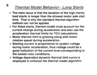 ~ The main issue is that the duration of the high inertia
load starts is longer than the allowed motor safe stan
time. That is why the standard thermal algorithm
method can not be applied.
~ For these starts, thermal model must account for the
current change during acceleration and also use the
acceleration thermal limits for TCU calculations~
~ Motor thermal limit is growing along with motor
rotation speed during acceleration~
~ Starting current is proportional to system voltage
during motor acceleration, thus voltage could be a
good indication of the current level corresponding to
the locked rotor conditionslB
~ Voltage dependant dynamic thermal limit curve is
employed to enhance the thermal model algorithmlB
 