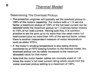 Determini load "
I
• The protection engineer will typically set the overload pickup to
100%
of the motors capability.. For motors with a 1"15 service
factor, a maximum pickup of 125% of the fun load current can be
selected while the maximum pickup for 1..0 service factor motors
is 1150/0 of full load current.. Having said this, it is commo
practice to set the pick up to no more than the rated motor full
load current plus no more than 10%
of the service factor unless
there is another independent measure of motor temperature
such as stator RTOms"
• If the motor's winding temperature is also being directly
monitored by an RTD biasing function to the thermal model, the
overload pickup can be safely increased to the maximum
allowable value for that motor..
(I Note that the motor feeder cables are normally sized at 1..25
times the motor's full load current rating which would lim the
motor overload pickup setting to a maximum of 125%"
 
