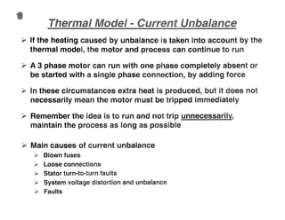 ~ If the heating caused by unbalance is taken into account by the
thermal mod~l, the motor and process can continue to run
.~ A 3 phase motor can run with one phase completely absent or
be started with a single phase connection, by adding force
~ In these circumstances extra heat is produced, but it does not
necessarily mean the motor must be tripped immediately
~ Remember the idea is to run and not trip unnecessarily,
maintain the process as long as possible
~ Main causes of current unbalance
);> Blown fuses
);> Loose connections
);> Stator turn-to-turn faults
);> System voltage distortion and unbalance
);> Faults
 