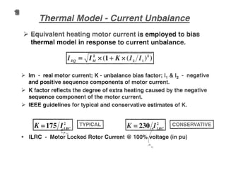 Y Equival igor is employed to bias
thermal model in response to current unbalances
1EQ =~I~ x (1 + X x (I2111 )2)
~ 1m ... real motor current; K .. unbalance bias factor; 11 & 12 ... negative
and positive sequence components of motor current
~ K factor reflects the degree of extra heating caused by the negative
sequence component of the motor current.
~ IEEE guidelines for typical and conservative estimates of
Ix=175L/~clt rou.
t! ILRC ... Motor locked Rotor Current @ 1000/0 oltage (in pu)
 