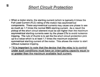 •
y When a motor starts, the starting current (which is typically 6 times the
Full Load Current (FLC) rating of the motor) has asymmetrical
components. These asymmetrical currents may cause one phase to see
as much as 1.7 times the normal RMS starting current. As a result the
pickup of the short circu element must be set higher than the maximum
asymmetrical starting currents seen by the phase CTs to avoid nuisance
tripping. The rule of thumb is to set the the short circuit protection pick
up to a value which is at least 1.7 times the maximum expected
symmetrical starting current of the motor. This allows the motor start
without nuisance tripping.
~ **It is important to note that the device that the relay is to control
under such conditions must have an interru tin ca acit ual to
or greater then the maximum available fault current.
 