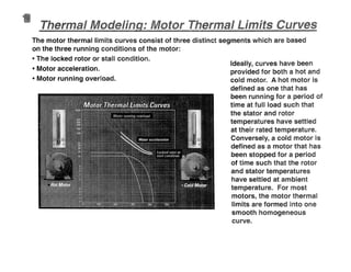 ermal
Ideally, curves have been
provided for both a hot and
cold motor. A hot motor is
defined as one that has
been running for a period of
time at fun load such that
the stator and rotor
temperatures have settled
at their rated temperature.
Conversely, a cold motor is
defined as a motor that has
been stopped for a period
of time such that the rotor
and stator temperatures
have settled at ambient
temperature. For most
molars, the motor thermal
limits are formed into one
smooth homogeneous
curve.
The motor thermal limits curves consist of three distinct segments which are based
on the three running conditions of the motor:
• The locked rotor or stan condition.
• Motor acceleration.
4111 Motor running overload.
 