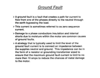 ~ A ground fault is a fault that creates a path for current to
flow from one of the phases directly to the neutral through
the earth bypassing the load.
~ This current is sometimes referred to as zero sequence
current.
~ Damage to a phase conductors insulation and internal
shorts due to moisture within the motor are common causes
of ground faults.
~ A strategy that is typically used to limit the level of the
ground fault current is to connect an impedance between
the supplies neutral and ground. This impedance can be in
the form of a resistor or grounding transformer sized to
ensure that the maximum ground fault current is limit to no
more then 10 amps to reduce the chances of metal damage
to the motor.
 