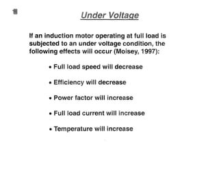 If an induction motor operating at fun load is
subjected to an under voltage condition, the
following effects will occur (Moisey, 1997):
• Full load speed will decrease
• Efficiency will decrease
• Power factor will increase
• Full load current will increase
• Temperature will increase
 