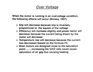 When the motor is running in an overvoltage condition,
the following affects will occur (Moisey, 1997):
• Slip will decrease because slip is inversely
proportional to the square of the voltage
• Efficiency will increase slightly and power factor win
decrease because the current being drawn by the
motor will decrease
• Temperature rise will decrease because the current
has decreased (based on the formula 12t)
• Most motors are designed close to the saturation
pointuuunincreasing the V/HZ ratio could cause
saturation of air gap flux causing heating
 