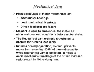 >- Possible causes of motor mechanical jam:
• Worn motor bearings
• Load mechanical breakage
• Driven load process failure
~ Element is used to disconnect the motor on
abnormal overload conditions before motor stalls"
~ The Mechanical Jam element is designed to
operate for running load jams.
~ In terms of relay operation, element prevents
motor from reaching 100%
of thermal capacity
while Mechanical Jam is detected. It helps to
avoid mechanical breakage of the driven load and
reduce sta inhibit waiting time"
 