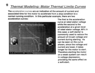ermal
The are an indication of the amount of current and
associated time for the motor to accelerate from a stop condition to a
normal running condition. In this particular example, there are two
acceleration curves: The first is the acceleration
curve at rated stator voltage
while the second is the
acceleration at a given level
of rated stator voltage, 80% i
this case; a soft starter is
commonly used to reduce the
amount of inrush voltage and
current during starting. As
can be seen on the curve
shown, since the voltage and
current are lower, it takes
longer for the motor to start
Therefore starting the motor
on a weak system can resu
in voltage depression,
providing the same effect as
a soft-start
 