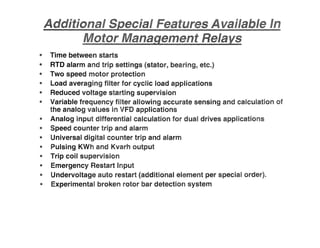 " Time between starts
" RTD alarm and trip settings (stator, bearing, etc.)
" Two speed motor protection
" Load averaging filter for cyclic load applications
" Reduced voltage starting supervision
" Variable frequency fUter allowing accurate sensing and calculation
the analog values in VFD applications
" Analog input differential calculation for dual drives applications
" Speed counter trip and alarm
" Universal digital counter trip and alarm
" Pulsing KWh and Kvarh output
" Trip coil supervision
" Emergency Restart Input
" Undervoltage auto restart (additional element per special order).
" Experimental broken rotor bar detection system
 