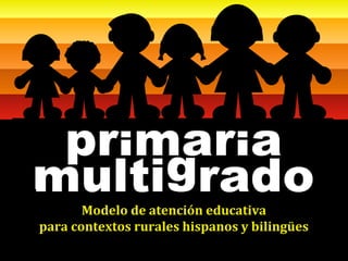 MODELO DE ATENCIÓN EDUCATIVA PARA LA
        PRIMARIA MULTIGRADO EN ÁREAS RURALES
                     Febrero 2008

       Modelo de atención educativa
para contextos rurales hispanos y bilingües
 