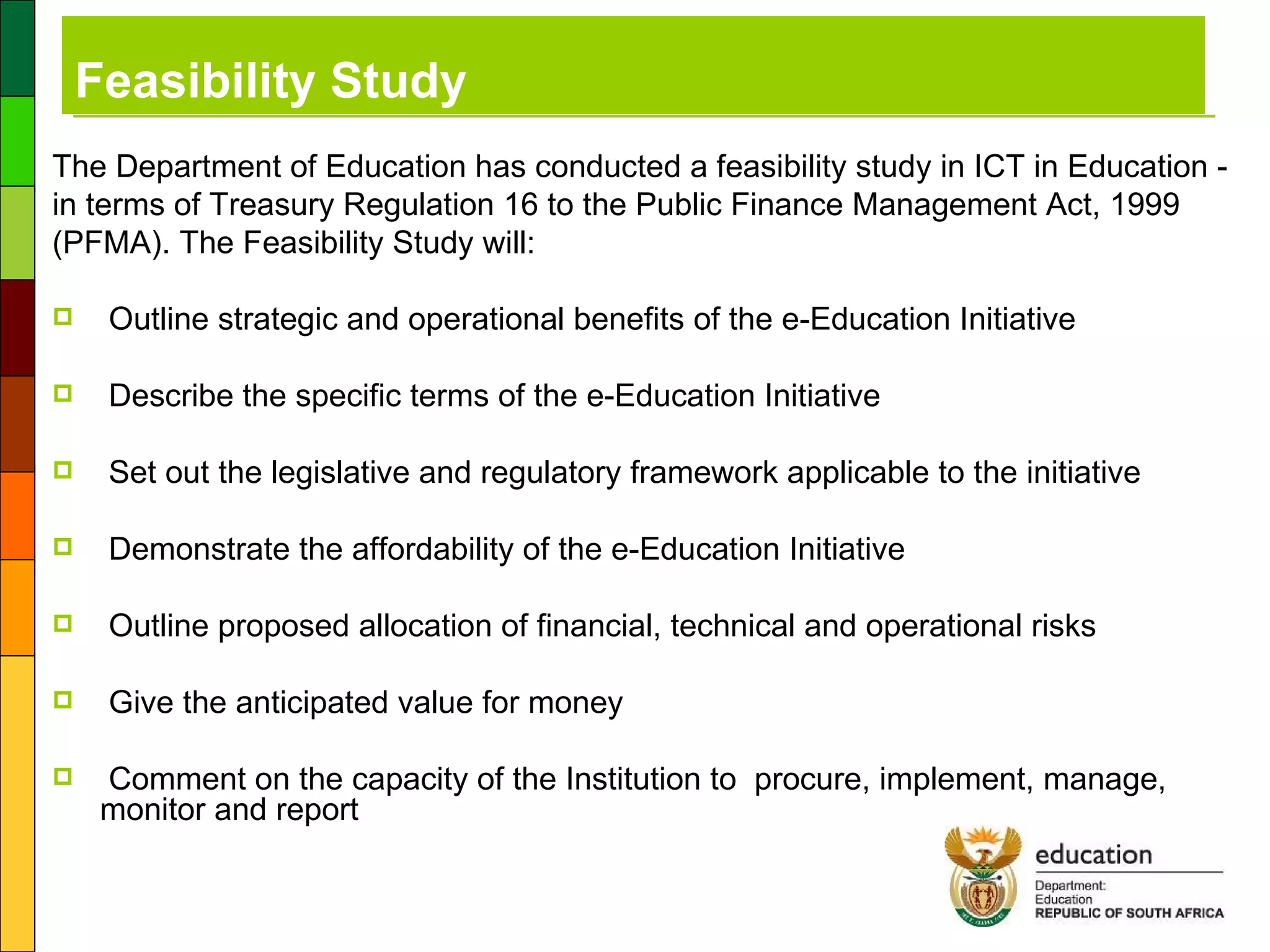 Feasibility Study The Department of Education has conducted a feasibility study in ICT in Education - in terms of Treasury Regulation 16 to the Public Finance Management Act, 1999 (PFMA). The Feasibility Study will: Outline strategic and operational benefits of the e-Education Initiative  Describe the specific terms of the e-Education Initiative Set out the legislative and regulatory framework applicable to the initiative Demonstrate the affordability of the e-Education Initiative Outline proposed allocation of financial, technical and operational risks Give the anticipated value for money Comment on the capacity of the Institution to  procure, implement, manage, monitor and report 