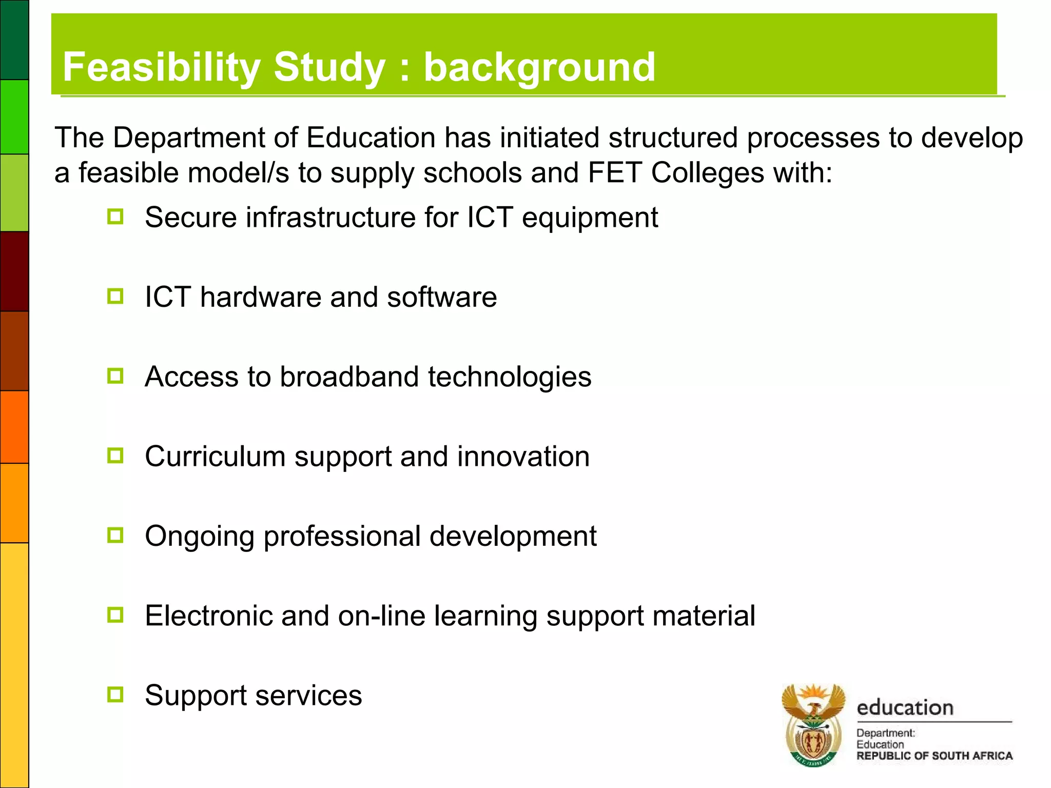 Secure infrastructure for ICT equipment ICT hardware and software Access to broadband technologies  Curriculum support and innovation Ongoing professional development  Electronic and on-line learning support material Support services Feasibility Study : background The Department of Education has initiated structured processes to develop a feasible model/s to supply schools and FET Colleges with: 