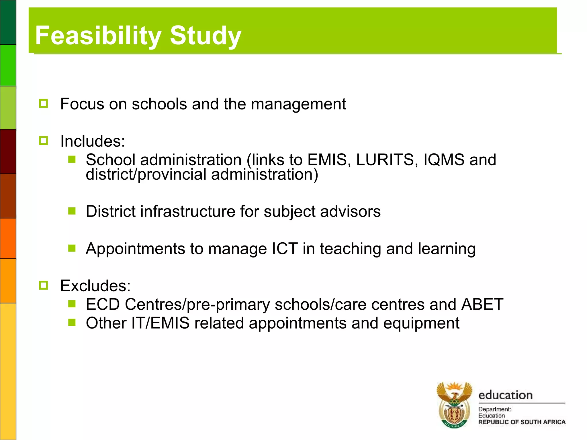 Feasibility Study Focus on schools and the management  Includes:  School administration (links to EMIS, LURITS, IQMS and district/provincial administration) District infrastructure for subject advisors Appointments to manage ICT in teaching and learning Excludes: ECD Centres/pre-primary schools/care centres and ABET Other IT/EMIS related appointments and equipment 