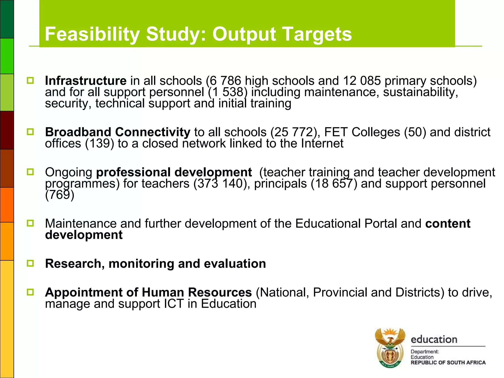 Feasibility Study: Output Targets  Infrastructure  in all schools (6 786 high schools and 12 085 primary schools) and for all support personnel (1 538) including maintenance, sustainability, security, technical support and initial training Broadband Connectivity  to all schools (25 772), FET Colleges (50) and district offices (139) to a closed network linked to the Internet Ongoing  professional development   (teacher training and teacher development programmes) for teachers (373 140), principals (18 657) and support personnel (769) Maintenance and further development of the Educational Portal and  content development Research, monitoring and evaluation Appointment of Human Resources  (National, Provincial and Districts) to drive, manage and support ICT in Education 