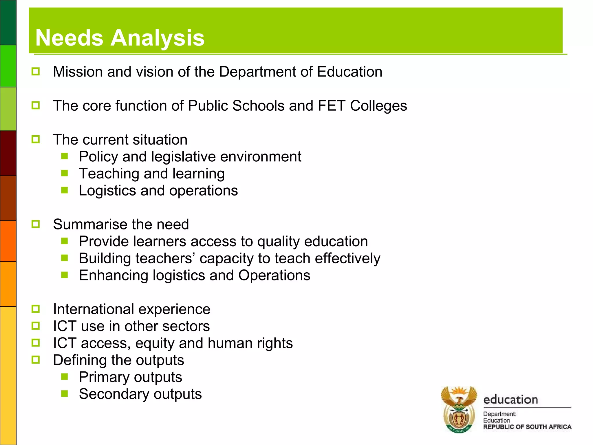 Needs Analysis Mission and vision of the Department of Education The core function of Public Schools and FET Colleges The current situation Policy and legislative environment Teaching and learning Logistics and operations Summarise the need Provide learners access to quality education Building teachers’ capacity to teach effectively Enhancing logistics and Operations International experience ICT use in other sectors ICT access, equity and human rights Defining the outputs Primary outputs Secondary outputs 