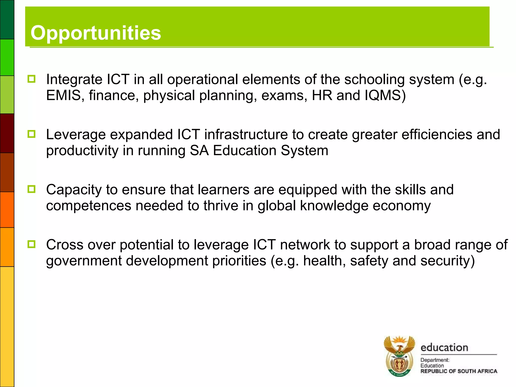 Opportunities Integrate ICT in all operational elements of the schooling system (e.g. EMIS, finance, physical planning, exams, HR and IQMS) Leverage expanded ICT infrastructure to create greater efficiencies and productivity in running SA Education System Capacity to ensure that learners are equipped with the skills and competences needed to thrive in global knowledge economy Cross over potential to leverage ICT network to support a broad range of government development priorities (e.g. health, safety and security) 