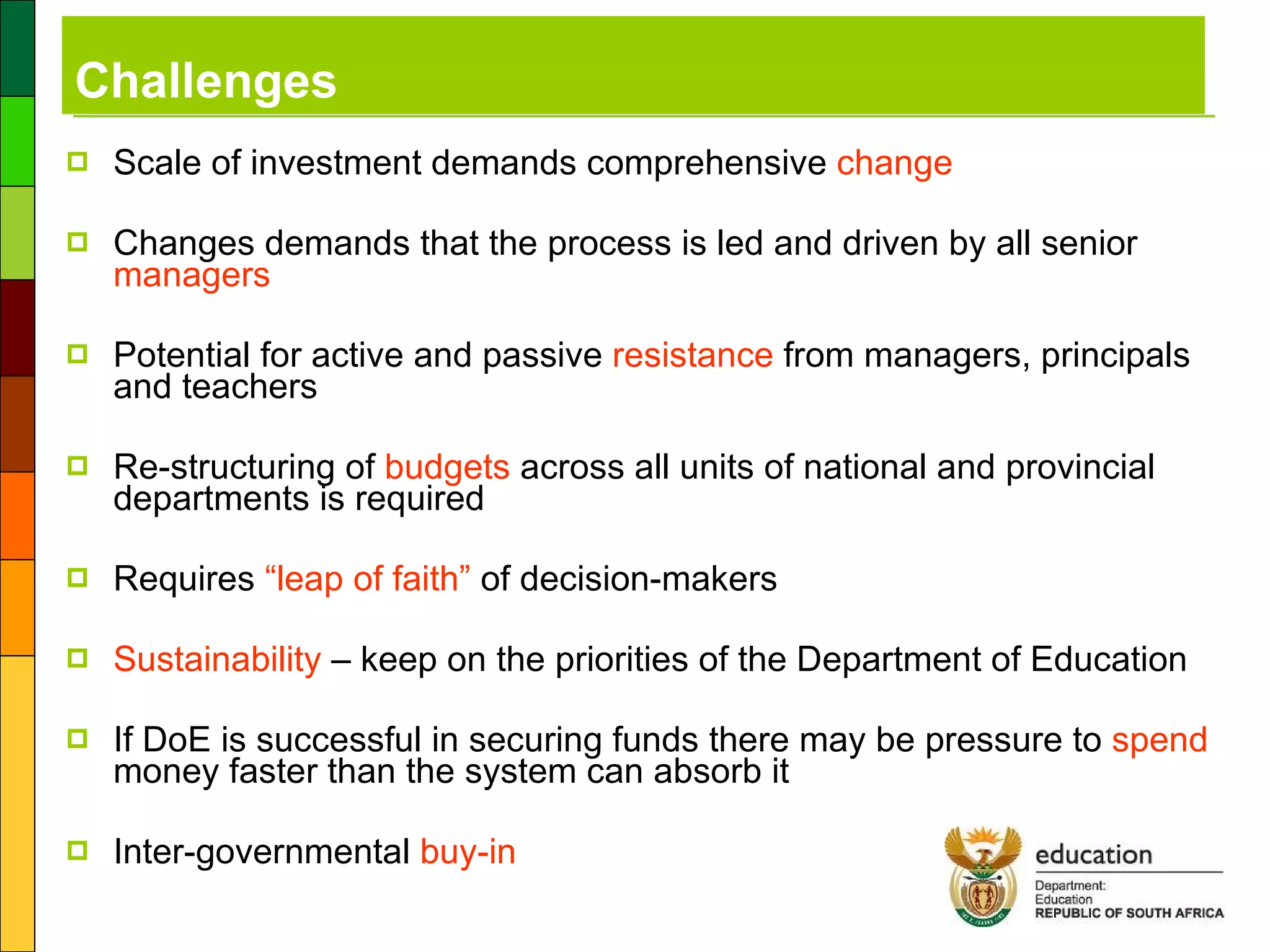 Challenges Scale of investment demands comprehensive  change Changes demands that the process is led and driven by all senior  managers Potential for active and passive  resistance  from managers, principals and teachers Re-structuring of  budgets  across all units of national and provincial departments is required Requires  “leap of faith”  of decision-makers Sustainability  – keep on the priorities of the Department of Education If DoE is successful in securing funds there may be pressure to  spend  money faster than the system can absorb it Inter-governmental  buy-in 