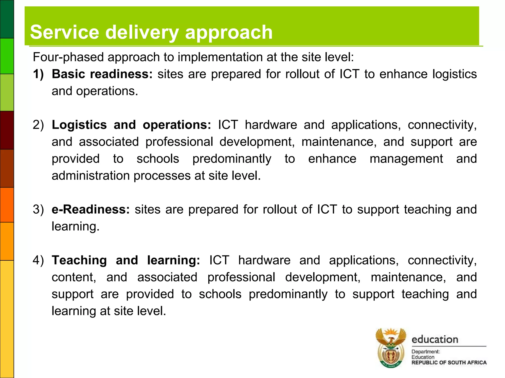 Service delivery approach Four-phased approach to implementation at the site level: 1) Basic readiness:  sites are prepared for rollout of ICT to enhance logistics and operations. 2) Logistics and operations:  ICT hardware and applications, connectivity, and associated professional development, maintenance, and support are provided to schools predominantly to enhance management and administration processes at site level. 3) e-Readiness:  sites are prepared for rollout of ICT to support teaching and learning. 4) Teaching and learning:  ICT hardware and applications, connectivity, content, and associated professional development, maintenance, and support are provided to schools predominantly to support teaching and learning at site level. 