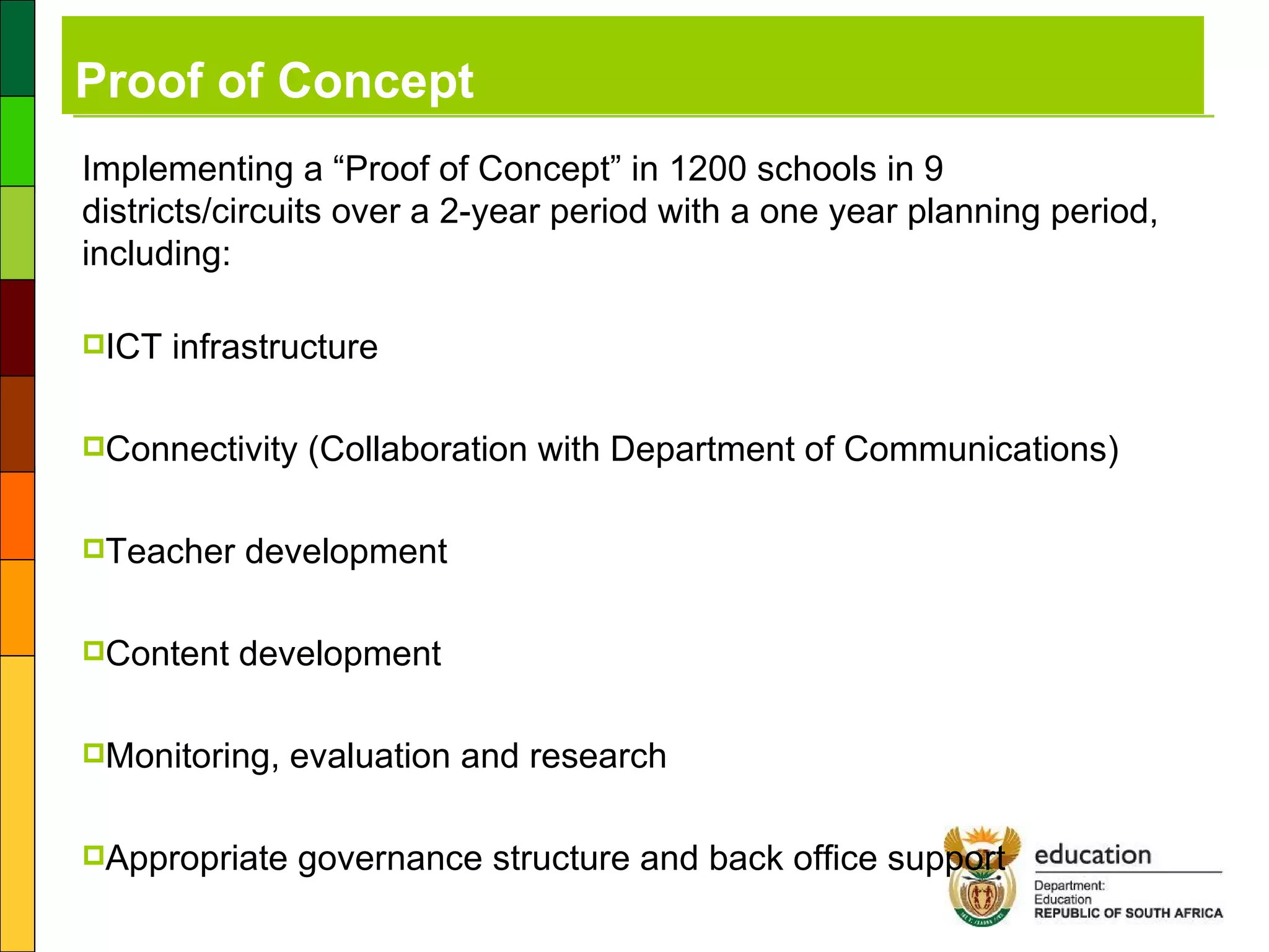 Proof of Concept Implementing a “Proof of Concept” in 1200 schools in 9 districts/circuits over a 2-year period with a one year planning period, including: ICT infrastructure  Connectivity (Collaboration with Department of Communications) Teacher development Content development  Monitoring, evaluation and research Appropriate governance structure and back office support 